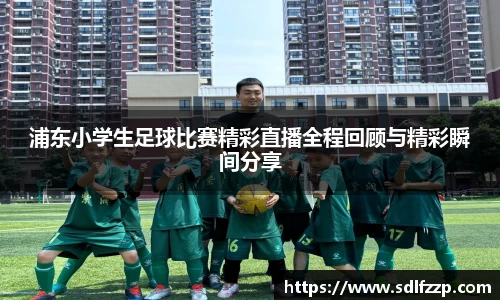 浦东小学生足球比赛精彩直播全程回顾与精彩瞬间分享