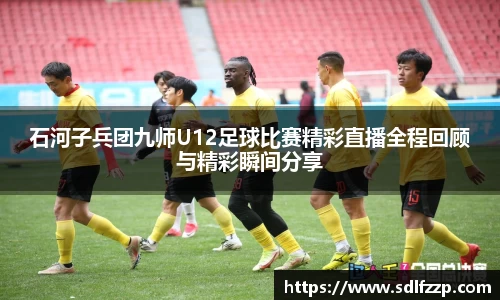 石河子兵团九师U12足球比赛精彩直播全程回顾与精彩瞬间分享
